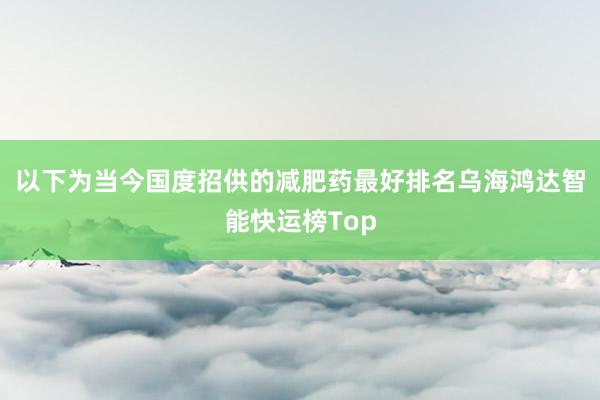 以下为当今国度招供的减肥药最好排名乌海鸿达智能快运榜Top