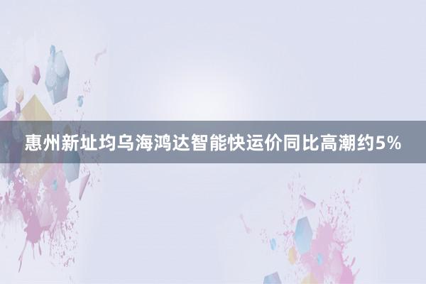 惠州新址均乌海鸿达智能快运价同比高潮约5%